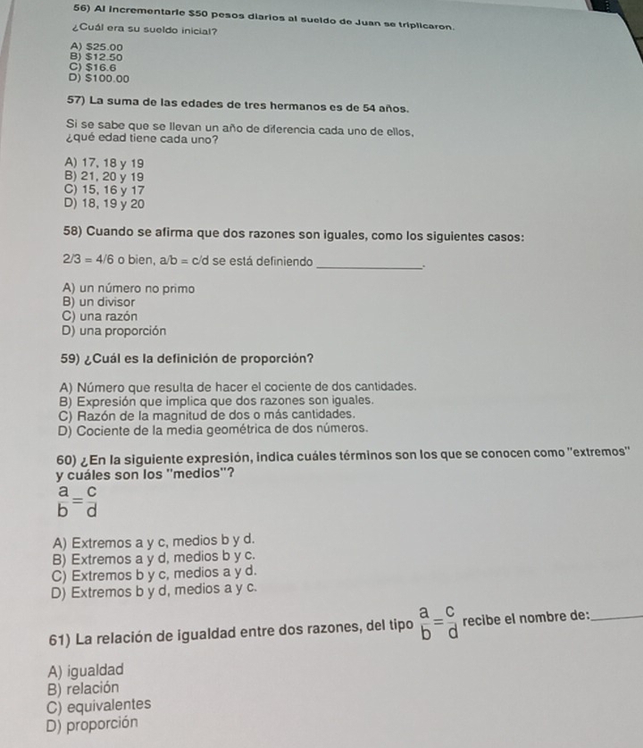 Al incrementarie $50 pesos diarios al sueldo de Juan se triplicaron.
¿Cuál era su sueldo inicial?
A) $25.00
B) $12.50
C) $16.6
D) $100.00
57) La suma de las edades de tres hermanos es de 54 años.
Si se sabe que se Ilevan un año de diferencia cada uno de ellos,
¿qué edad tiene cada uno?
A) 17, 18 y 19
B) 21, 20 y 19
C) 15, 16 y 17
D) 18, 19 y 20
58) Cuando se afirma que dos razones son iguales, como los siguientes casos:
2/3=4/6 o bien, a b= c/d se está definiendo
_、.
A) un número no primo
B) un divisor
C) una razón
D) una proporción
59) ¿Cuál es la definición de proporción?
A) Número que resulta de hacer el cociente de dos cantidades.
B) Expresión que implica que dos razones son iguales.
C) Razón de la magnitud de dos o más cantidades.
D) Cociente de la media geométrica de dos números.
60) ¿ En la siguiente expresión, indica cuáles términos son los que se conocen como ''extremos''
y cuáles son los ''medios''?
 a/b = c/d 
A) Extremos a y c, medios b y d.
B) Extremos a y d, medios b y c.
C) Extremos b y c, medios a y d.
D) Extremos b y d, medios a y c.
61) La relación de igualdad entre dos razones, del tipo  a/b = c/d  recibe el nombre de:_
A) igualdad
B) relación
C) equivalentes
D) proporción