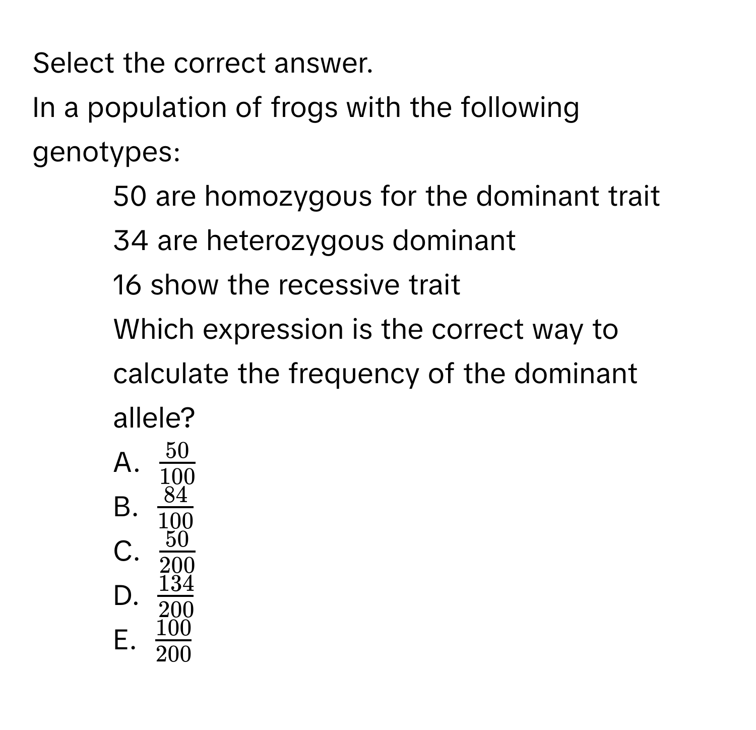 Select the correct answer.
In a population of frogs with the following genotypes:
- 50 are homozygous for the dominant trait
- 34 are heterozygous dominant
- 16 show the recessive trait
Which expression is the correct way to calculate the frequency of the dominant allele?
A. $ 50/100 $
B. $ 84/100 $
C. $ 50/200 $
D. $ 134/200 $
E. $ 100/200 $