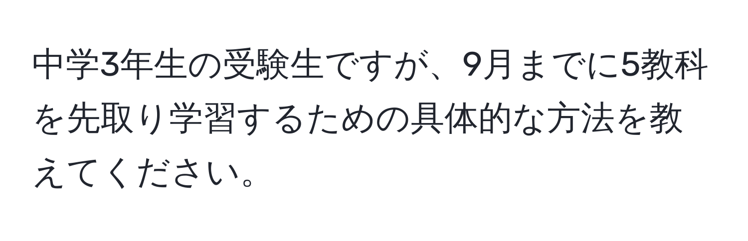 中学3年生の受験生ですが、9月までに5教科を先取り学習するための具体的な方法を教えてください。