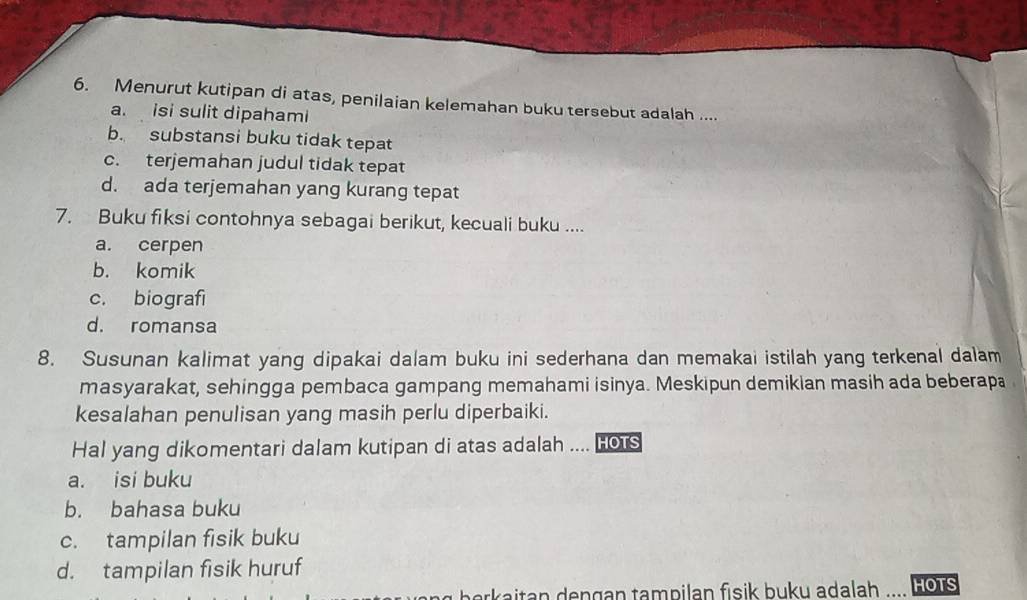 Menurut kutipan di atas, penilaian kelemahan buku tersebut adalah ....
a. isi sulit dipahami
b. substansi buku tidak tepat
c. terjemahan judul tidak tepat
d. ada terjemahan yang kurang tepat
7. Buku fiksi contohnya sebagai berikut, kecuali buku ....
a. cerpen
b. komik
c. biografi
d. romansa
8. Susunan kalimat yang dipakai dalam buku ini sederhana dan memakai istilah yang terkenal dalam
masyarakat, sehingga pembaca gampang memahami isinya. Meskipun demikian masih ada beberapa
kesalahan penulisan yang masih perlu diperbaiki.
Hal yang dikomentari dalam kutipan di atas adalah .... Hots
a. isi buku
b. bahasa buku
c. tampilan fisik buku
d. tampilan fisik huruf
*kaitan dengan tampilan fisik buku adalah HOTS