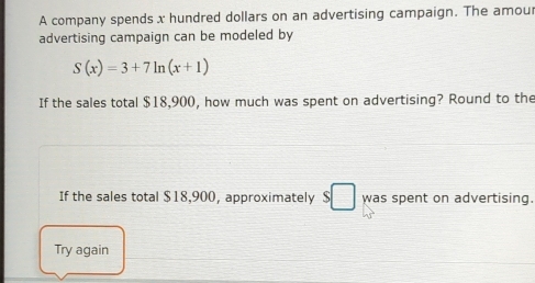 A company spends x hundred dollars on an advertising campaign. The amou 
advertising campaign can be modeled by
S(x)=3+7ln (x+1)
If the sales total $18,900, how much was spent on advertising? Round to the 
If the sales total $18,900, approximately $□ was spent on advertising. 
Try again