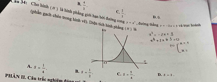 B.  4/3 . 
Cầu 34: Cho hình (# ) là hình phẳng giới hạn bởi đường cong C.  2/3 . D. 0.
(phần gạch chéo trong hình vẽ). Diện tích hình
y=x^3 , đường thẳng y=-2x+3 và trục hoành
A. S= 1/4 . B. S= 1/2 . C. S= 5/4 . D. S=2. 
PHÀN II. Câu trắc nghiệm đ ú