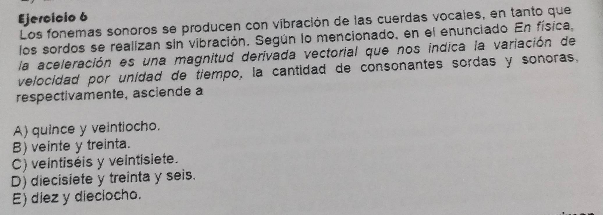 Los fonemas sonoros se producen con vibración de las cuerdas vocales, en tanto que
los sordos se realizan sin vibración. Según lo mencionado, en el enunciado En física,
la aceleración es una magnitud derivada vectorial que nos indica la variación de
velocidad por unidad de tiempo, la cantidad de consonantes sordas y sonoras,
respectivamente, asciende a
A) quince y veintiocho.
B) veinte y treinta.
C) veintiséis y veintisiete.
D) diecisiete y treinta y seis.
E) diez y dieciocho.