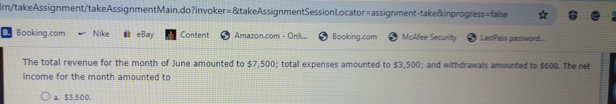 Irn/takeAssignment/takeAssignmentMain.do?invoker=&takeAssignmentSessionLocator=assignment-take&inprogress=false 
B. Booking.com Nike eBay Content Amazon.com - Onli... Booking.com McAfee Security LastPass password... 
The total revenue for the month of June amounted to $7,500; total expenses amounted to $3,500; and withdrawals amounted to $600. The net 
income for the month amounted to 
a. $3,500.