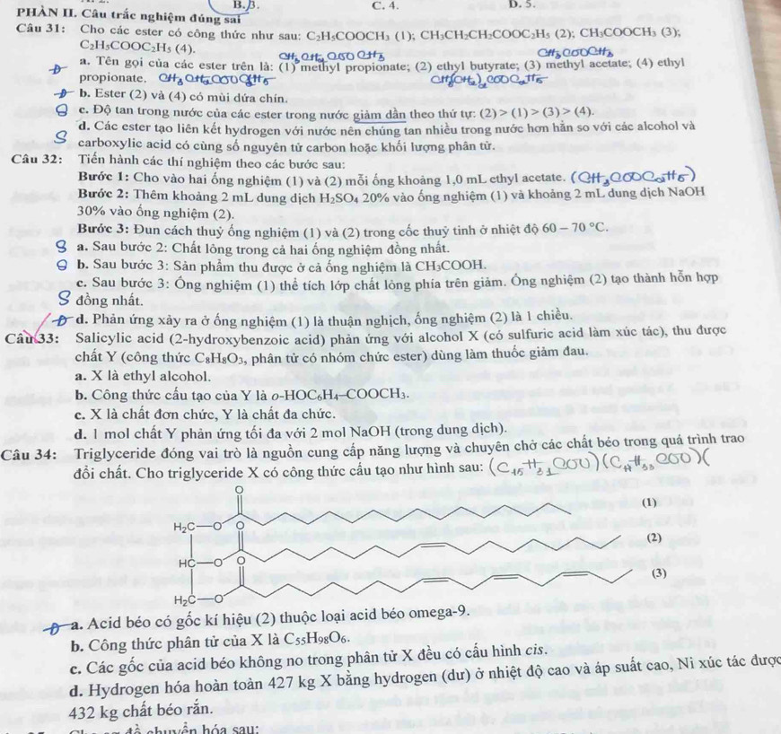 B.B. C. 4. D. 5.
PHÀN II. Câu trắc nghiệm đúng sai
Câu 31: Cho các ester có công thức như sau: C_2H_5COOCH_3(1);CH_3CH_2CH_2COOC_2H_5(2);CH_3COOCH_3(3);
C_2H_5COOC_2H_5(4).
a. Tên gọi của các ester trên là: (1) methyl propionate; (2) ethyl butyrate; (3) methyl acetate; (4) ethyl
propionate. CH_3
b. Ester (2) và (4) có mùi dứa chín.
c. Độ tan trong nước của các ester trong nước giảm dần theo thứ tự: (2)>(1)>(3)>(4).
d. Các ester tạo liên kết hydrogen với nước nên chúng tan nhiều trong nước hơn hằn so với các alcohol và
carboxylic acid có cùng số nguyên tử carbon hoặc khối lượng phân tử.
Câu 32: Tiến hành các thí nghiệm theo các bước sau:
Bước 1: Cho vào hai ống nghiệm (1) và (2) mỗi ống khoảng 1,0 mL ethyl acetate.
Bước 2: Thêm khoảng 2 mL dung dịch H_2SO_4 20% vào ống nghiệm (1) và khoảng 2 mL dung dịch NaOH
30% vào ống nghiệm (2).
Bước 3: Đun cách thuỷ ống nghiệm (1) và (2) trong cốc thuỷ tinh ở nhiệt độ 60-70°C.
a. Sau bước 2: Chất lông trong cả hai ống nghiệm đồng nhất.
b. Sau bước 3: Sản phẩm thu được ở cả ống nghiệm là CH₃COOH.
c. Sau bước 3: Ông nghiệm (1) thể tích lớp chất lòng phía trên giảm. Ông nghiệm (2) tạo thành hỗn hợp
đồng nhất.
* d. Phản ứng xảy ra ở ống nghiệm (1) là thuận nghịch, ống nghiệm (2) là 1 chiều.
Câu 33: Salicylic acid (2-hydroxybenzoic acid) phản ứng với alcohol X (có sulfuric acid làm xúc tác), thu được
chất Y (công thức C_8H_8O_3 , phân tử có nhóm chức ester) dùng làm thuốc giảm đau.
a. X là ethyl alcohol.
b. Công thức cấu tạo của Y là 0-HOC₆H₄-COOCH₃.
c. X là chất đơn chức, Y là chất đa chức.
d. 1 mol chất Y phản ứng tối đa với 2 mol NaOH (trong dung dịch).
Câu 34: Triglyceride đóng vai trò là nguồn cung cấp năng lượng và chuyên chở các chất béo trong quá trình trao
đổi chất. Cho triglyceride X có công thức cấu tạo như hình sau:
p a. Acid béo có gốc kí hiệu (2) thuộc
b. Công thức phân tử của X là C_55H_98O_6.
c. Các gốc của acid béo không no trong phân tử X đều có cấu hình cis.
d. Hydrogen hóa hoàn toàn 427 kg X bằng hydrogen (dư) ở nhiệt độ cao và áp suất cao, Ni xúc tác được
432 kg chất béo rắn.
en h ó a sau: