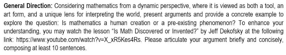 General Direction: Considering mathematics from a dynamic perspective, where it is viewed as both a tool, an 
art form, and a unique lens for interpreting the world, present arguments and provide a concrete example to 
explore the question: Is mathematics a human creation or a pre-existing phenomenon? To enhance your 
understanding, you may watch the lesson “Is Math Discovered or Invented?” by Jeff Dekofsky at the following 
link: https://www.youtube.com/watch ?v=X _ xR5Kes4Rs. Please articulate your argument briefly and concisely, 
composing at least 10 sentences.