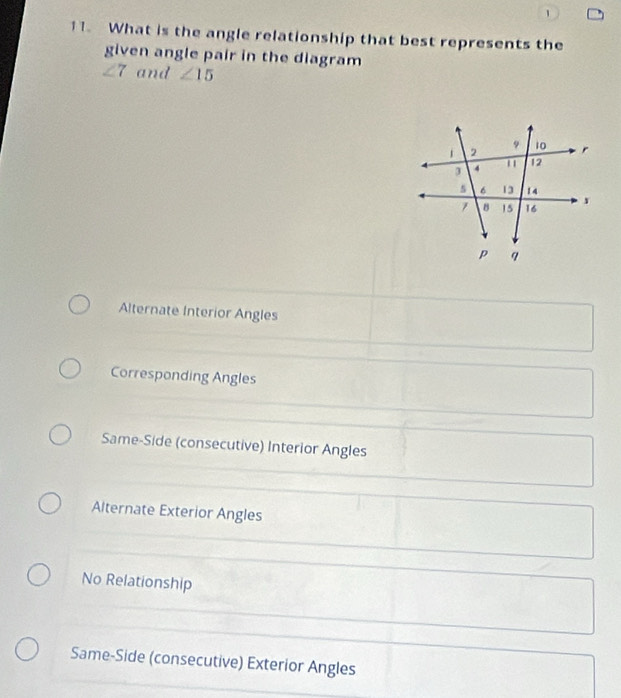 1
11. What is the angle relationship that best represents the
given angle pair in the diagram
∠ 7 and ∠ 15
Alternate Interior Angles
Corresponding Angles
Same-Side (consecutive) Interior Angles
Alternate Exterior Angles
No Relationship
Same-Side (consecutive) Exterior Angles