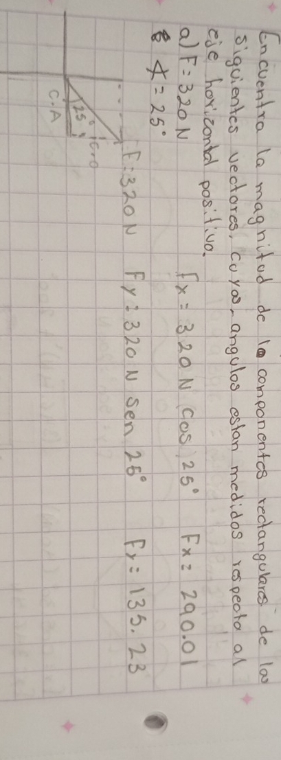 Encventra la magnifod do 10 componentes recangulares de lao
siguientes vectores, Coyoo, angulos estan medidos respeota all
eie horizontal positiva.
a) F=320N Fx=320Ncos 25° Fx=290.01
∠ =25°
F=320N Fy=320Nsen25° F_y=135.23
25° c· 0
C. A