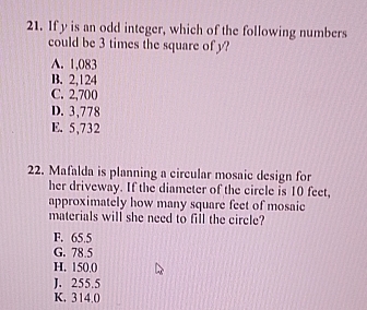 If y is an odd integer, which of the following numbers
could be 3 times the square of y?
A. 1,083
B. 2,124
C. 2,700
D. 3,778
E. 5,732
22. Mafalda is planning a circular mosaic design for
her driveway. If the diameter of the circle is 10 feet,
approximately how many square feet of mosaie
materials will she need to fill the circle?
F. 65.5
G. 78.5
H. 150.0
J. 255.5
K. 314.0