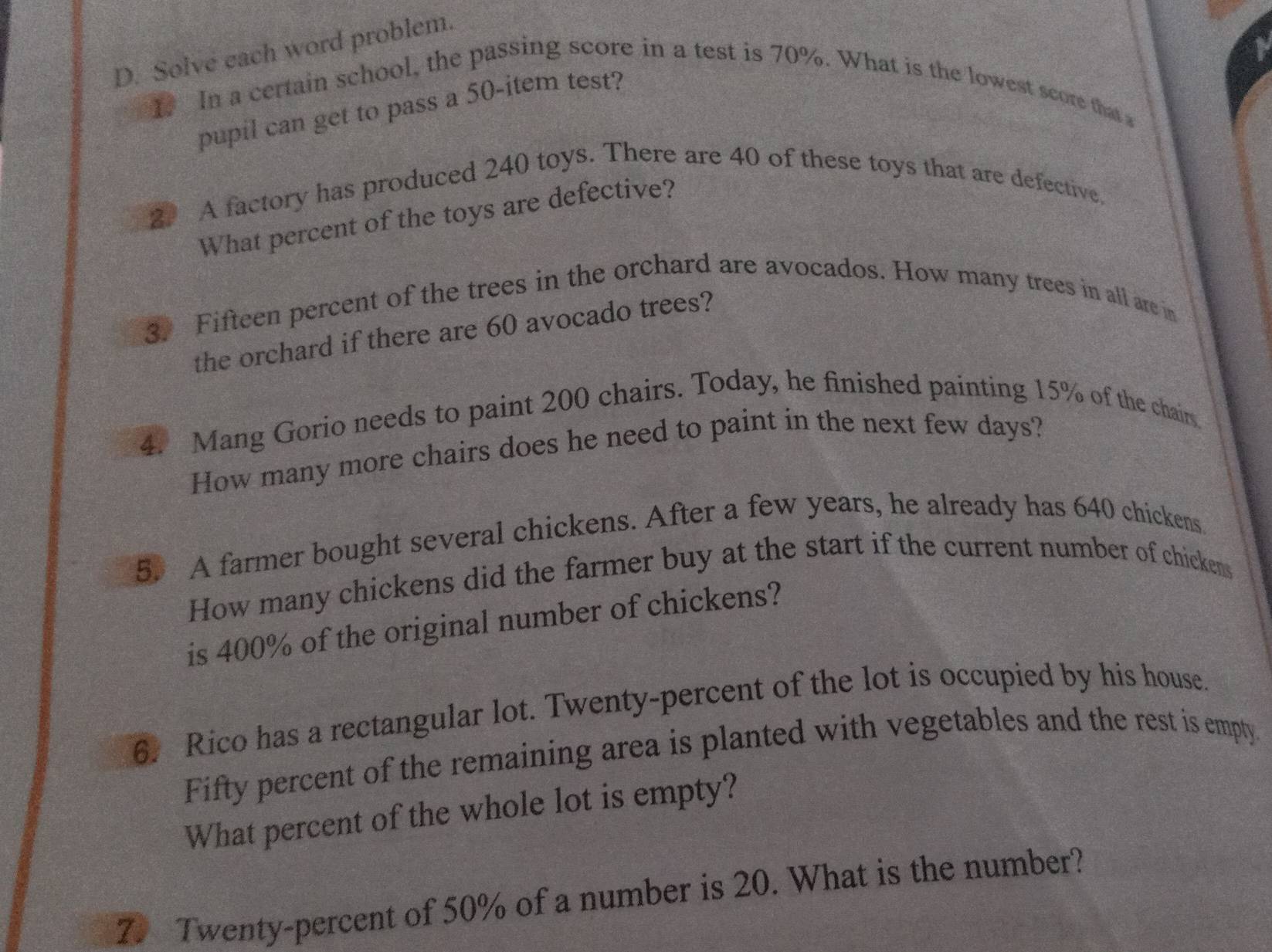 Solve each word problem. 
1. In a certain school, the passing score in a test is 70%. What is the lowest score that s 
pupil can get to pass a 50 -item test? 
2 A factory has produced 240 toys. There are 40 of these toys that are defective, 
What percent of the toys are defective? 
3 Fifteen percent of the trees in the orchard are avocados. How many trees in all are in 
the orchard if there are 60 avocado trees? 
4. Mang Gorio needs to paint 200 chairs. Today, he finished painting 15% of the chair 
How many more chairs does he need to paint in the next few days? 
5. A farmer bought several chickens. After a few years, he already has 640 chickens 
How many chickens did the farmer buy at the start if the current number of chickens 
is 400% of the original number of chickens? 
6. Rico has a rectangular lot. Twenty-percent of the lot is occupied by his house. 
Fifty percent of the remaining area is planted with vegetables and the rest is empty. 
What percent of the whole lot is empty? 
7. Twenty-percent of 50% of a number is 20. What is the number?