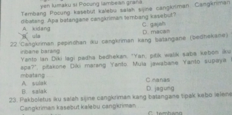 yen lumaku si Pocung lambean grana.
Tembang Pocung kasebut kalebu salah sijine cangkriman. Cangkniman
dibatang. Apa batangane cangkriman tembang kasebut?
A. kidang C. gajah
A ula D. macan
22. Cangkriman pepindhan iku cangkriman kang batangane (bedhekane)
iribane barang.
Yanto Ian Diki lagi padha bedhekan. "Yan, pitik walik saba kebon iku
apa?", pitakone Diki marang Yanto. Muła jawabane Yanto supaya I
mbatang , . .
A. sulak
C.nanas
B. salak D. jagung
23. Pakboletus iku salah sijine cangkriman kang batangane tipak kebo lelene
Cangkriman kasebut kalebu cangkriman ....
C temban