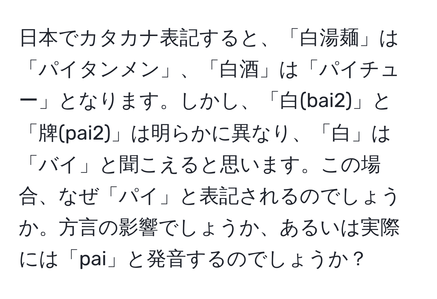 日本でカタカナ表記すると、「白湯麺」は「パイタンメン」、「白酒」は「パイチュー」となります。しかし、「白(bai2)」と「牌(pai2)」は明らかに異なり、「白」は「バイ」と聞こえると思います。この場合、なぜ「パイ」と表記されるのでしょうか。方言の影響でしょうか、あるいは実際には「pai」と発音するのでしょうか？