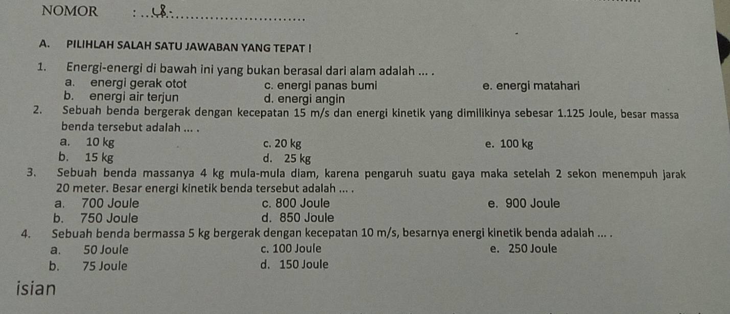 NOMOR :_
A. PILIHLAH SALAH SATU JAWABAN YANG TEPAT !
1. Energi-energi di bawah ini yang bukan berasal dari alam adalah ... .
a. energi gerak otot c. energi panas bumi e. energi matahari
b. energi air terjun d. energi angin
2. Sebuah benda bergerak dengan kecepatan 15 m/s dan energi kinetik yang dimilikinya sebesar 1.125 Joule, besar massa
benda tersebut adalah ... .
a. 10 kg c. 20 kg e. 100 kg
b. 15 kg d. 25 kg
3. Sebuah benda massanya 4 kg mula-mula diam, karena pengaruh suatu gaya maka setelah 2 sekon menempuh jarak
20 meter. Besar energi kinetik benda tersebut adalah ... .
a. 700 Joule c. 800 Joule e. 900 Joule
b. 750 Joule d. 850 Joule
4. Sebuah benda bermassa 5 kg bergerak dengan kecepatan 10 m/s, besarnya energi kinetik benda adalah ... .
a. 50 Joule c. 100 Joule e. 250 Joule
b. 75 Joule d. 150 Joule
isian