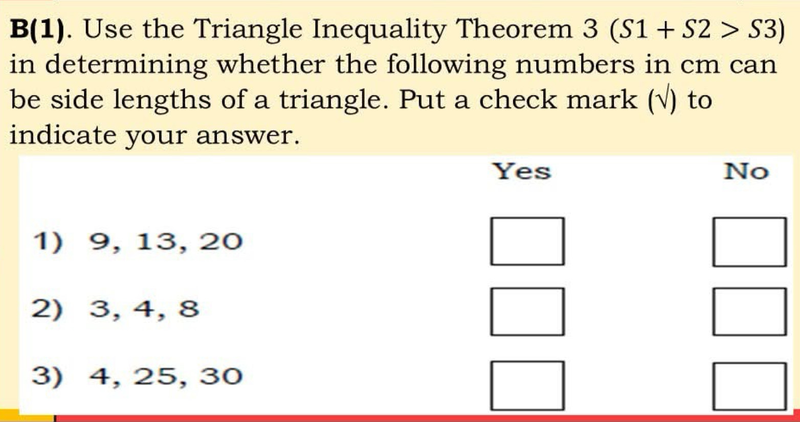 B(1). Use the Triangle Inequality Theorem 3(S1+S2>S3)
in determining whether the following numbers in cm can
be side lengths of a triangle. Put a check mark (√) to
indicate your answer.
Yes No
1) 9, 13, 20
2) 3, 4, 8
3) 4, 25, 30