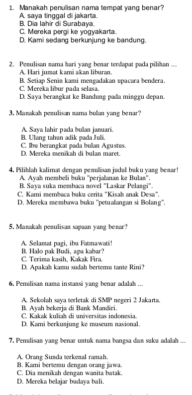 Manakah penulisan nama tempat yang benar?
A saya tinggal di jakarta.
B. Dia lahir di Surabaya.
C. Mereka pergi ke yogyakarta.
D. Kami sedang berkunjung ke bandung.
2. Penulisan nama hari yang benar terdapat pada pilihan ...
A. Hari jumat kami akan liburan.
B. Setiap Senin kami mengadakan upacara bendera.
C. Mereka libur pada selasa.
D. Saya berangkat ke Bandung pada minggu depan.
3. Manakah penulisan nama bulan yang benar?
A. Saya lahir pada bulan januari.
B. Ulang tahun adik pada Juli.
C. Ibu berangkat pada bulan Agustus.
D. Mereka menikah di bulan maret.
4. Pilihlah kalimat dengan penulisan judul buku yang benar!
A. Ayah membeli buku ''perjalanan ke Bulan''.
B. Saya suka membaca novel "Laskar Pelangi".
C. Kami membaca buku cerita "Kisah anak Desa".
D. Mereka membawa buku ''petualangan si Bolang'.
5. Manakah penulisan sapaan yang benar?
A. Selamat pagi, ibu Fatmawati!
B. Halo pak Budi, apa kabar?
C. Terima kasih, Kakak Fira.
D. Apakah kamu sudah bertemu tante Rini?
6. Penulisan nama instansi yang benar adalah …..
A. Sekolah saya terletak di SMP negeri 2 Jakarta.
B. Ayah bekerja di Bank Mandiri.
C. Kakak kuliah di universitas indonesia.
D. Kami berkunjung ke museum nasional.
7. Penulisan yang benar untuk nama bangsa dan suku adalah ...
A. Orang Sunda terkenal ramah.
B. Kami bertemu dengan orang jawa.
C. Dia menikah dengan wanita batak.
D. Mereka belajar budaya bali.