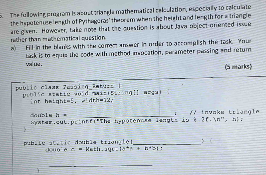 The following program is about triangle mathematical calculation, especially to calculate 
the hypotenuse length of Pythagoras' theorem when the height and length for a triangle 
are given. However, take note that the question is about Java object-oriented issue 
rather than mathematical question. 
a) Fill-in the blanks with the correct answer in order to accomplish the task. Your 
task is to equip the code with method invocation, parameter passing and return 
value. 
(5 marks) 
public class Passing Return ( 
public static void main(String[] args) ( 
int heigh t=5 , widt h=12; 
; 
double h= _// invoke triangle 
System.out.printf("The hypotenuse length is %.2f.n", h); 
 
public static double triangle(_ ) 
double c= 1 Math.sqrt (a^*a+b^*b); 
_ 
