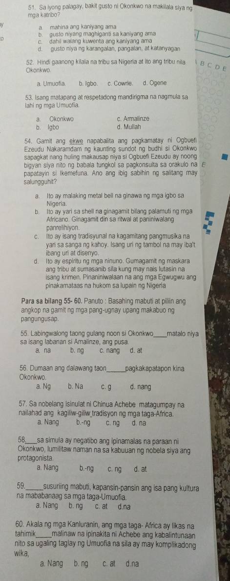 Sa iyong palagay, bakit gusto ni Okonkwo na makilala siya ng
mga katribo?
a mahina ang kaniyang ama
b. gusto niyang maghiganti sa kaniyang ama
c. dahil walang kuwenta ang kaniyang ama
d. gusto niya ng karangalan, pangalan, at katanyagan
52. Hindi gaanong kilala na tribu sa Nigeria at ito ang tribu nila B C D F
Okonkwo.
a. Umuofia. b. Igbo. c. Cowrie. d. Ogene
53. Isang matapang at respetadong mandirigma na nagmula sa
lahi ng mga Umuofia.
a. Okonkwo c. Armalinze
b lgbo d. Mullah
54. Gamit ang ekwe napabalita ang pagkamatay ni Ogbuefi
Ezeudu Nakaramdam ng kaunting sundot ng budhi si Okonkwo
sapagkat nang huling makausap niya si Ogbuefi Ezeudu ay noong
bigyan siya nito ng babala tungkol sa pagkonsulta sa orakulo na E
papatayin si lkemefuna. Ano ang ibig sabihin ng salitang may
salungguhit?
a. Ito ay malaking metal bell na ginawa ng mga igbo sa
Nigeria.
b. Ito ay yari sa shell na ginagamit bilang palamuti ng mga
Africano. Ginagamit din sa ritwal at paniniwalang
panrelihiyon.
c. Ito ay isang tradisyunal na kagamitang pangmusika na
yari sa sanga ng kahoy. Isang uri ng tambol na may iba't
ibang url at disenyo.
d. Ito ay espiritu ng mga ninuno. Gumagamit ng maskara
ang tribu at sumasanib sila kung may nais lutasin na
isang krimen. Pinaniniwalaan na ang mga Egwugwu ang
pinakamataas na hukom sa lupain ng Nigeria
Para sa bilang 55- 60. Panuto : Basahing mabuti at piliin ang
angkop na gamit ng mga pang-ugnay upang makabuo ng
pangungusap.
55. Labingwalong taong gulang noon si Okonkwo matalo niya
sa isang labanan si Amalinze, ang pusa
a,na b. ng c. nang d. at
56. Dumaan ang dalawang taor _pagkakapatapon kina
Okonkwo.
a. Ng b. Na c. g d. nang
57. Sa nobelang isinulat ni Chinua Achebe matagumpay na
nailahad ang kagiliw-giliw_tradisyon ng mga taga-Africa.
a. Nang b.-ng c. ng d. na
58. sa simula ay negatibo ang ipinamalas na paraan ni
Okonkwo, lumilitaw naman na sa kabuuan ng nobela siya ang
protagonista.
a. Nang b.-ng c. ng d. at
59. _susuriing mabuti, kapansin-pansin ang isa pang kultura
na mababanaag sa mga taga-Umuofia.
a. Nang b.ng
60. Akala ng mga Kanluranin, ang mga taga- Africa ay likas na
tahimik malinaw na ipinakita ni Achebe ang kabalintunaan
nito sa ugaling taglay ng Umuofia na sila ay may komplikadong
wika,
a. Nang b. ng c. at d.na