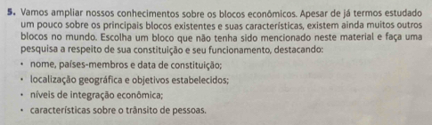 Vamos ampliar nossos conhecimentos sobre os blocos econômicos. Apesar de já termos estudado 
um pouco sobre os principais blocos existentes e suas características, existem ainda muitos outros 
blocos no mundo. Escolha um bloco que não tenha sido mencionado neste material e faça uma 
pesquisa a respeito de sua constituição e seu funcionamento, destacando: 
nome, países-membros e data de constituição; 
localização geográfica e objetivos estabelecidos; 
níveis de integração econômica; 
características sobre o trânsito de pessoas.