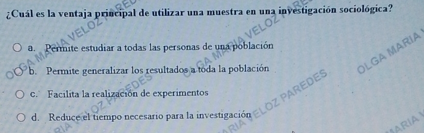 ¿Cuál es la ventaja principal de utilizar una muestra en una investigación sociológica?
a. Permite estudiar a todas las personas de una población
b. Permite generalizar los resultados a toda la población
OLGA MARIA
c. Facilita la realización de experimentos
PAREDES
d. Reduce el tiempo necesario para la investigación
ARIA