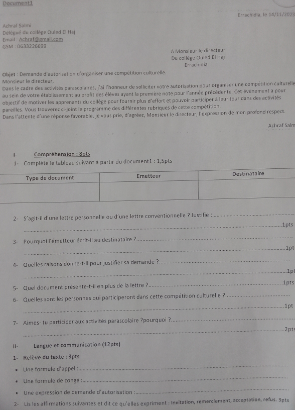 Document1
Errachidia, le 14/11/2023
Achraf Salmi
Délégué du collège Ouled El Haj
Email : Achraf@gmail.com
GSM :0633226699
A Monsieur le directeur
Du collège Ouled El Haj
Errachidia
Objet : Demande d'autorisation d'organiser une compétition culturelle.
Monsieur le directeur,
Dans le cadre des activités parascolaires, j'ai l'honneur de solliciter votre autorisation pour organiser une compétition culturelle
au sein de votre établissement au profit des élèves ayant la première note pour l'année précédente. Cet évènement a pour
objectif de motiver les apprenants du collège pour fournir plus d'effort et pouvoir participer à leur tour dans des activités
pareilles. Vous trouverez ci-joint le programme des différentes rubriques de cette compétition.
Dans l'attente d'une réponse favorable, je vous prie, d'agréez, Monsieur le directeur, l'expression de mon profond respect.
Achraf Salm
|- Compréhension : 8pts
1- Complète le tableau suivant à partir du document1 : 1,5pts
2- S'agit-il d'une lettre personnelle ou d'une lettre conventionnelle ? Justifie :
_
_1pts
3- Pourquoi l'émetteur écrit-il au destinataire ?
_
_1pt
4- Quelles raisons donne-t-il pour justifier sa demande ?
_
_1pt
5- Quel document présente-t-il en plus de la lettre?_ 1pts
6- Quelles sont les personnes qui participeront dans cette compétition culturelle ?_
_1pt
7- Aimes- tu participer aux activités parascolaire ?pourquoi ?
_
_.2pts
|I- Langue et communication (12pts)
1- Relève du texte : 3pts
Une formule d’appel :
_
Une formule de congé :
_
Une expression de demande d'autorisation :
_
2- Lis les affirmations suivantes et dit ce qu'elles expriment : Invitation, remerciement, acceptation, refus. 3pts