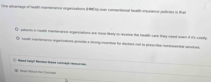 One advantage of health maintenance organizations (HMOs) over conventional health insurance policies is that
patients in health maintenance organizations are more likely to receive the health care they need even if it's costly.
health maintenance organizations provide a strong incentive for doctors not to prescribe nonessential services.
Need help? Review these concept resources.
Read About the Concept