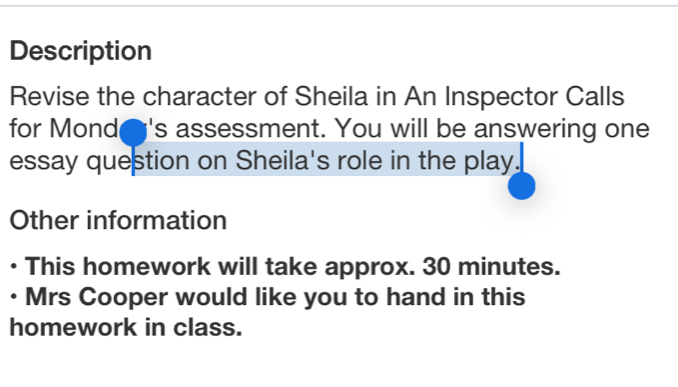 Description 
Revise the character of Sheila in An Inspector Calls 
for Mond i's assessment. You will be answering one 
essay question on Sheila's role in the play. 
Other information 
This homework will take approx. 30 minutes. 
• Mrs Cooper would like you to hand in this 
homework in class.