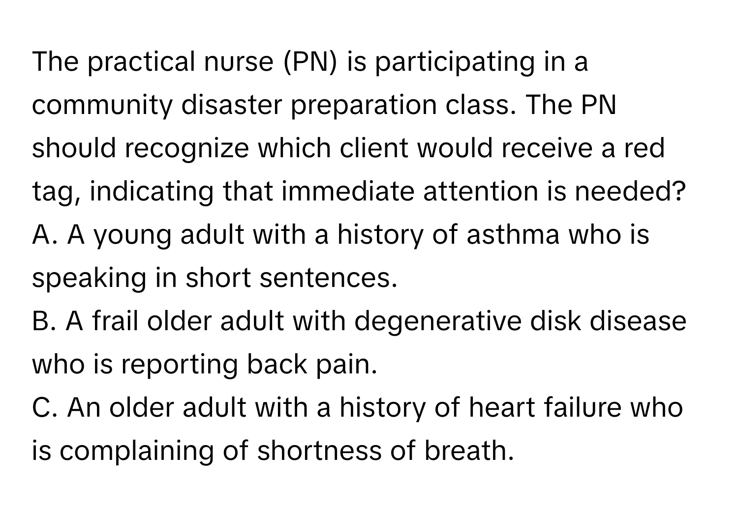 The practical nurse (PN) is participating in a community disaster preparation class. The PN should recognize which client would receive a red tag, indicating that immediate attention is needed? 
A. A young adult with a history of asthma who is speaking in short sentences.
B. A frail older adult with degenerative disk disease who is reporting back pain.
C. An older adult with a history of heart failure who is complaining of shortness of breath.