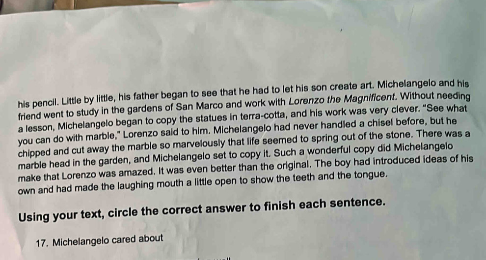 his pencil. Little by little, his father began to see that he had to let his son create art. Michelangelo and his 
friend went to study in the gardens of San Marco and work with Lorenzo the Magnificent. Without needing 
a lesson, Michelangelo began to copy the statues in terra-cotta, and his work was very clever. “See what 
you can do with marble," Lorenzo said to him. Michelangelo had never handled a chisel before, but he 
chipped and cut away the marble so marvelously that life seemed to spring out of the stone. There was a 
marble head in the garden, and Michelangelo set to copy it. Such a wonderful copy did Michelangelo 
make that Lorenzo was amazed. It was even better than the original. The boy had introduced ideas of his 
own and had made the laughing mouth a little open to show the teeth and the tongue. 
Using your text, circle the correct answer to finish each sentence. 
17. Michelangelo cared about