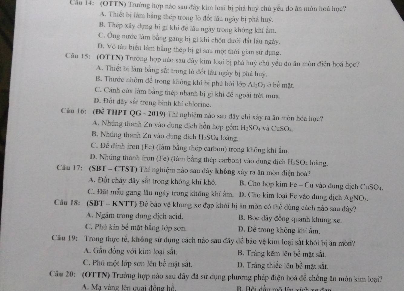 Cầu 14: (OTTN) Trường hợp nào sau đây kim loại bị phá huỷ chủ yểu do ăn mòn hoá học?
A. Thiết bị làm bằng thép trong lò đốt lâu ngày bị phá huỷ.
B. Thép xây dựng bị gi khi đề lâu ngày trong không khí âm.
C. Ông nước làm bằng gang bị gì khi chôn dưới đất lâu ngày.
D. Vỏ tàu biển làm bằng thép bị gỉ sau một thời gian sử dụng.
Câu 15: (OTTN) Trường hợp nào sau đây kim loại bị phá huỳ chủ yếu do ăn mòn điện hoá học?
A. Thiết bị làm bằng sắt trong lò đốt lâu ngày bị phá huý.
B. Thước nhôm để trong không khí bị phủ bởi lopAl_2O_3 ở bề mặt.
C. Cánh cửa làm bằng thép nhanh bị gì khi đề ngoài trời mưa.
D. Đốt dây sắt trong bình khí chlorine.
Câu 16: : (Đề THPT QG - 2019) Thí nghiệm nào sau đây chỉ xảy ra ăn mòn hóa học?
A. Nhúng thanh Zn vào dung dịch hỗn hợp gồm H_2SO_4 và CuSO_4.
B. Nhúng thanh Zn vào dung dịch H_2SO_4 loãng.
C. Để đinh iron (Fe) (làm bằng thép carbon) trong không khí ẩm.
D. Nhúng thanh iron (Fe) (làm bằng thép carbon) vào dung dịch H_2SO_4 loãng.
Câu 17: (SBT - CTST) Thí nghiệm nào sau đây không xây ra ăn mòn điện hoá?
A. Đốt cháy dây sắt trong không khí khô. B. Cho hợp kim Fe - Cu vào dung dịch CuSO4.
C. Đặt mẫu gang lâu ngày trong không khí ẩm. D. Cho kim loại Fe vào dung dịch AgNO_3.
Câu 18: (SBT - KNTT) Để bảo vệ khung xe đạp khỏi bị ăn mòn có thể dùng cách nào sau đây?
A. Ngâm trong dung dịch acid. B. Bọc dây đồng quanh khung xe.
C. Phủ kín bề mặt bằng lớp sơn. Đ. Để trong không khí ẩm.
Câu 19: Trong thực tế, không sử dụng cách nào sau đây để bảo vệ kim loại sắt khỏi bị ăn mòn?
A. Gắn đồng với kim loại sắt. B. Tráng kẽm lên bề mặt sắt.
C. Phủ một lớp sơn lên bề mặt sắt. D. Tráng thiếc lên bề mặt sắt.
Câu 20: (OTTN) Trường hợp nào sau đây đã sử dụng phương pháp điện hoá để chống ăn mòn kim loại?
A. Mạ vàng lên quai đồng hồ,  B. Bội dầu mỡ lên xích xe đan