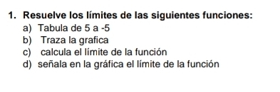 Resuelve los límites de las siguientes funciones: 
a) Tabula de 5 a -5 
b) Traza la grafica 
c) calcula el límite de la función 
d) señala en la gráfica el límite de la función