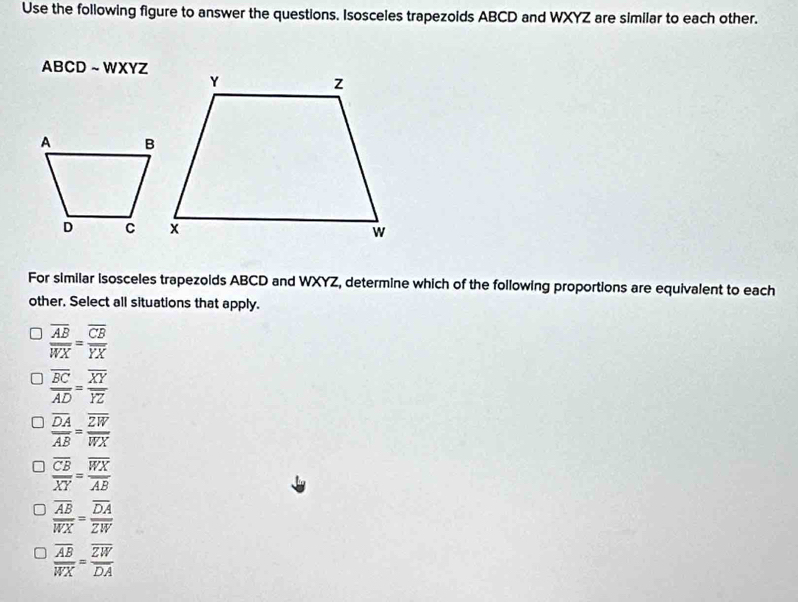 Use the following figure to answer the questions. Isosceles trapezoids ABCD and WXYZ are similar to each other.
ABCD ~ WXYZ
For similar isosceles trapezolds ABCD and WXYZ, determine which of the following proportions are equivalent to each
other. Select all situations that apply.
frac overline ABoverline WX=frac overline CBoverline YX
frac overline BCoverline AD=frac overline XYoverline YZ
frac overline DAoverline AB=frac overline ZWoverline WX
frac overline CBoverline XY=frac overline WXoverline AB
frac overline ABoverline WX=frac overline DAoverline ZW
frac overline ABoverline WX=frac overline ZWoverline DA