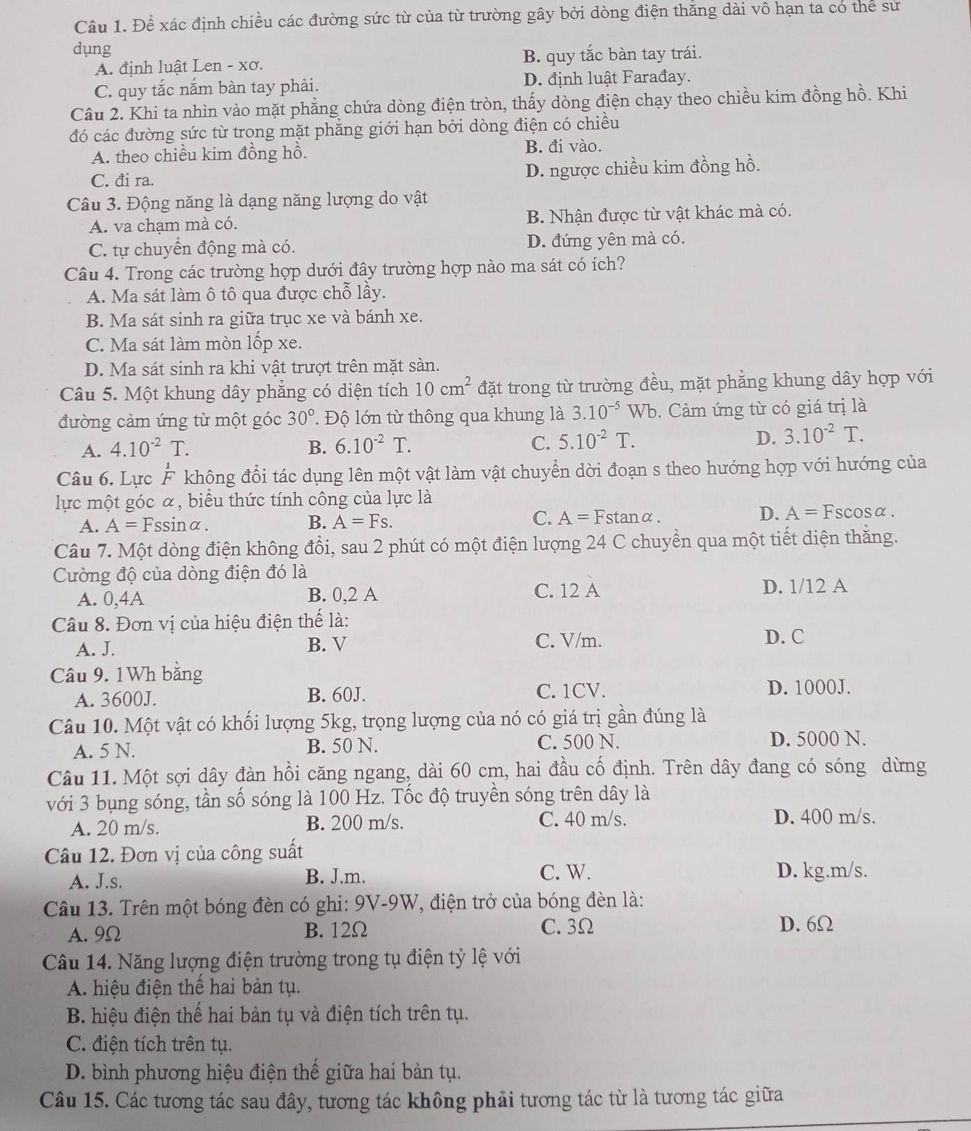 Để xác định chiều các đường sức từ của từ trường gây bởi dòng điện thắng dài vô hạn ta có thể sư
dụng
A. định luật Len - xơ. B. quy tắc bàn tay trái.
C. quy tắc nắm bàn tay phải. D. định luật Farađay.
Câu 2. Khi ta nhìn vào mặt phẳng chứa dòng điện tròn, thấy dòng điện chạy theo chiều kim đồng hồ. Khi
đó các đường sức từ trong mặt phẳng giới hạn bởi dòng điện có chiều
A. theo chiều kim đồng hồ. B. đi vào.
C. đi ra. D. ngược chiều kim đồng hồ.
Câu 3. Động năng là dạng năng lượng do vật
A. va chạm mà có. B. Nhận được từ vật khác mà có.
C. tự chuyển động mà có. D. đứng yên mà có.
Câu 4. Trong các trường hợp dưới đây trường hợp nào ma sát có ích?
A. Ma sát làm ô tô qua được chỗ lầy.
B. Ma sát sinh ra giữa trục xe và bánh xe.
C. Ma sát làm mòn lốp xe.
D. Ma sát sinh ra khi vật trượt trên mặt sàn.
Câu 5. Một khung dây phẳng có diện tích 10cm^2 đặt trong từ trường đều, mặt phẳng khung dây hợp với
đường cảm ứng từ một góc 30°. Độ lớn từ thông qua khung là 3.10^(-5) Wb. Cảm ứng từ có giá trị là
A. 4.10^(-2)T. B. 6.10^(-2)T. C. 5.10^(-2)T. D. 3.10^(-2)T.
Câu 6. Lực F không đổi tác dụng lên một vật làm vật chuyển dời đoạn s theo hướng hợp với hướng của
lực một góc α, biểu thức tính công của lực là
A. A=Fssin alpha . B. A=Fs. C. A=Fstan alpha . D. A=F cos alpha
Câu 7. Một dòng điện không đổi, sau 2 phút có một điện lượng 24 C chuyển qua một tiết diện thắng.
Cường độ của dòng điện đó là
A. 0,4A B. 0,2 A C. 12 A D. 1/12 A
Câu 8. Đơn vị của hiệu điện thế là:
A. J. B. V C. V/m. D. C
Câu 9. 1Wh bằng
A. 3600J. B. 60J. C. 1CV. D. 1000J.
Câu 10. Một vật có khối lượng 5kg, trọng lượng của nó có giá trị gần đúng là
A. 5 N. B. 50 N. C. 500 N. D. 5000 N.
Câu 11. Một sợi dây đàn hồi căng ngang, dài 60 cm, hai đầu cố định. Trên dây đang có sóng dừng
với 3 bụng sóng, tần số sóng là 100 Hz. Tốc độ truyền sóng trên dây là
A. 20 m/s. B. 200 m/s. C. 40 m/s. D. 400 m/s.
Câu 12. Đơn vị của công suất
A. J.s. B. J.m.
C. W. D. kg.m/s.
Câu 13. Trên một bóng đèn có ghi: 9V-9W, điện trở của bóng đèn là:
A. 9Ω B. 12Ω C. 3Ω
D. 6Ω
Câu 14. Năng lượng điện trường trong tụ điện tỷ lệ với
A. hiệu điện thế hai bản tụ.
B. hiệu điện thế hai bản tụ và điện tích trên tụ.
C. điện tích trên tụ.
D. bình phương hiệu điện thế giữa hai bản tụ.
Câu 15. Các tương tác sau đây, tương tác không phải tương tác từ là tương tác giữa