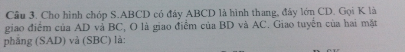 Cho hình chóp S. ABCD có đáy ABCD là hình thang, đáy lớn CD. Gọi K là 
giao điểm của AD và BC, O là giao điểm của BD và AC. Giao tuyền của hai mặt 
phăng (SAD) và (SBC) là: