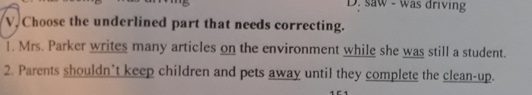 D. saw - was driving
V. Choose the underlined part that needs correcting.
1. Mrs. Parker writes many articles on the environment while she was still a student.
2. Parents shouldn’t keep children and pets away until they complete the clean-up.