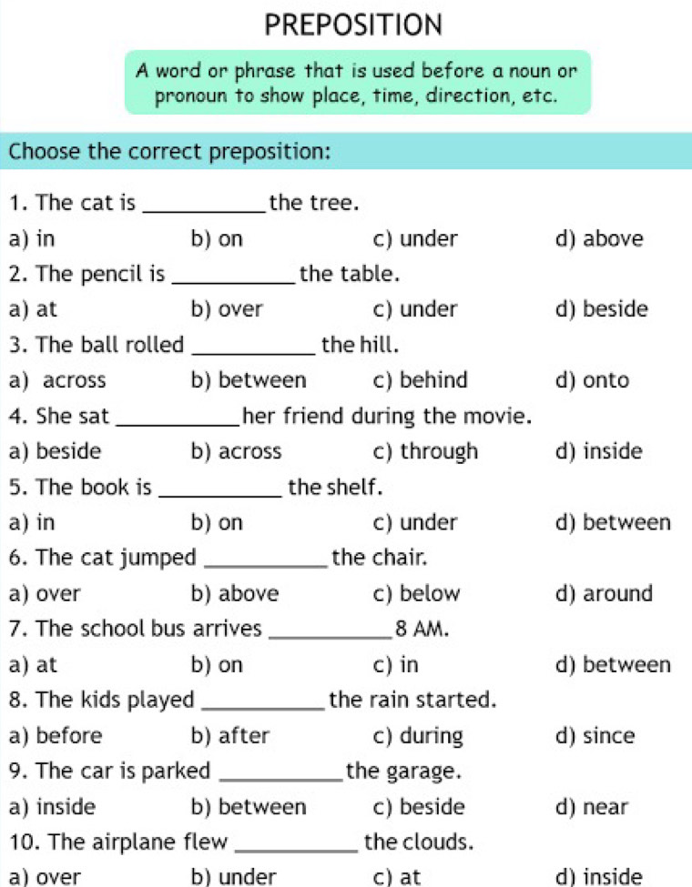 PREPOSITION
A word or phrase that is used before a noun or
pronoun to show place, time, direction, etc.
Choose the correct preposition:
1. The cat is _the tree.
a) in b) on c) under d) above
2. The pencil is _the table.
a) at b) over c) under d) beside
3. The ball rolled _the hill.
a) across b) between c) behind d) onto
4. She sat _her friend during the movie.
a) beside b) across c) through d) inside
5. The book is _the shelf.
a) in b) on c) under d) between
6. The cat jumped _the chair.
a) over b) above c) below d) around
7. The school bus arrives_ 8 AM.
a) at b) on c) in d) between
8. The kids played _the rain started.
a) before b) after c) during d) since
9. The car is parked _the garage.
a) inside b) between c) beside d) near
10. The airplane flew _the clouds.
a) over b) under c) at d) inside