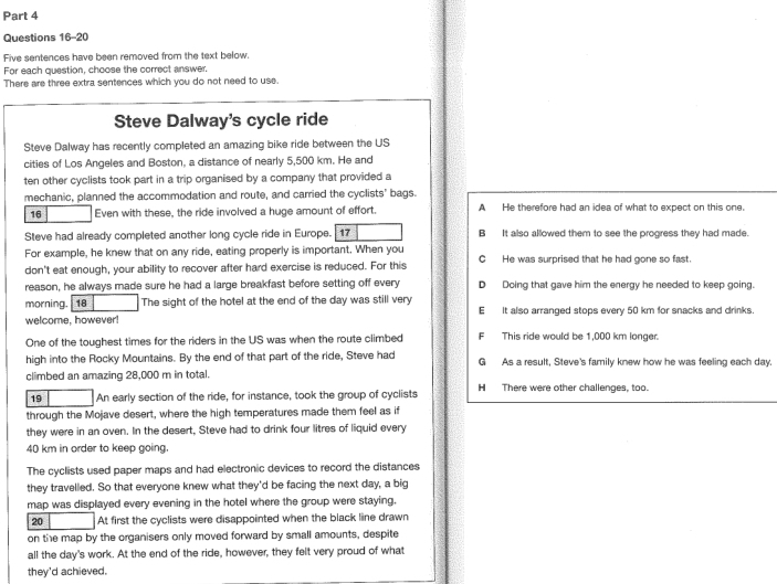 Five sentences have been removed from the text below.
For each question, choose the correct answer.
There are three extra sentences which you do not need to use.
Steve Dalway's cycle ride
Steve Dalway has recently completed an amazing bike ride between the US
cities of Los Angeles and Boston, a distance of nearly 5,500 km. He and
ten other cyclists took part in a trip organised by a company that provided a
mechanic, planned the accommodation and route, and carried the cyclists' bags.
16 Even with these, the ride involved a huge amount of effort. A He therefore had an idea of what to expect on this one
Steve had already completed another long cycle ride in Europe. 17 B It also allowed them to see the progress they had made.
For example, he knew that on any ride, eating properly is important. When you
don't eat enough, your ability to recover after hard exercise is reduced. For this C He was surprised that he had gone so fast.
reason, he always made sure he had a large breakfast before setting off every Doing that gave him the energy he needed to keep going.
morning. 18 The sight of the hotel at the end of the day was still very E It also arranged stops every 50 km for snacks and drinks
welcome, however!
One of the toughest times for the riders in the US was when the route climbed F This ride would be 1,000 km longer
high into the Rocky Mountains. By the end of that part of the ride, Steve had G As a result, Steve's family knew how he was feeling each day.
climbed an amazing 28,000 m in total.
19 An early section of the ride, for instance, took the group of cyclists H There were other challenges, too.
through the Mojave desert, where the high temperatures made them feel as if
they were in an oven. In the desert, Steve had to drink four litres of liquid every
40 km in order to keep going.
The cyclists used paper maps and had electronic devices to record the distances
they travelled. So that everyone knew what they'd be facing the next day, a big
map was displayed every evening in the hotel where the group were staying.
20 At first the cyclists were disappointed when the black line drawn
on the map by the organisers only moved forward by small amounts, despite
all the day's work. At the end of the ride, however, they felt very proud of what
they'd achieved.