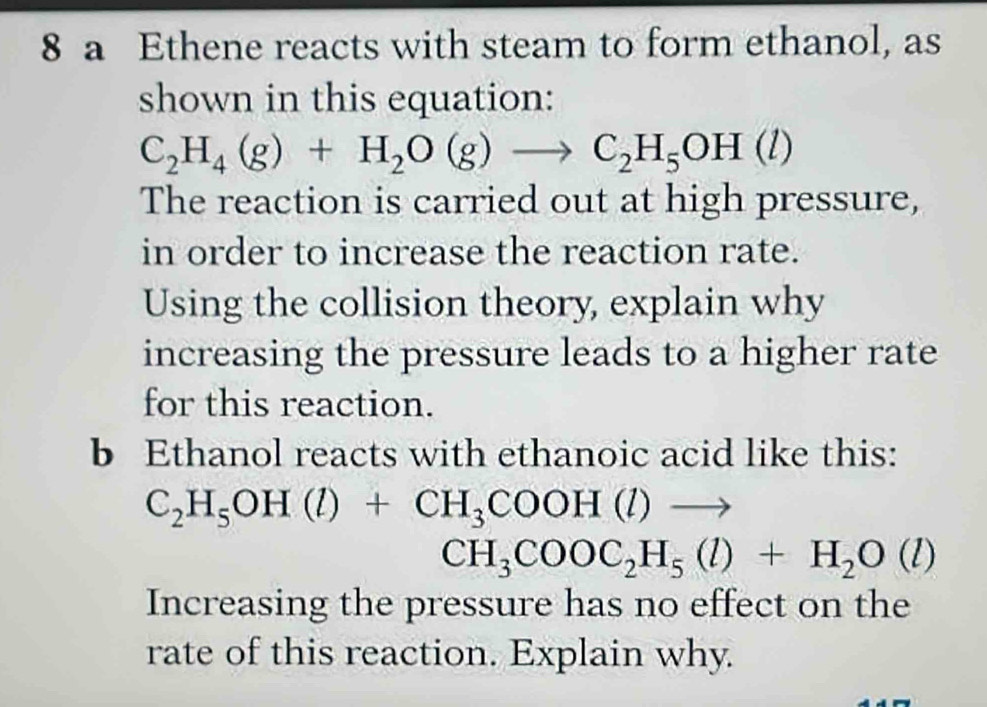 a Ethene reacts with steam to form ethanol, as 
shown in this equation:
C_2H_4(g)+H_2O(g)to C_2H_5OH(l)
The reaction is carried out at high pressure, 
in order to increase the reaction rate. 
Using the collision theory, explain why 
increasing the pressure leads to a higher rate 
for this reaction. 
b Ethanol reacts with ethanoic acid like this:
C_2H_5OH(l)+CH_3COOH(l)to
CH_3COOC_2H_5(l)+H_2O(l)
Increasing the pressure has no effect on the 
rate of this reaction. Explain why.