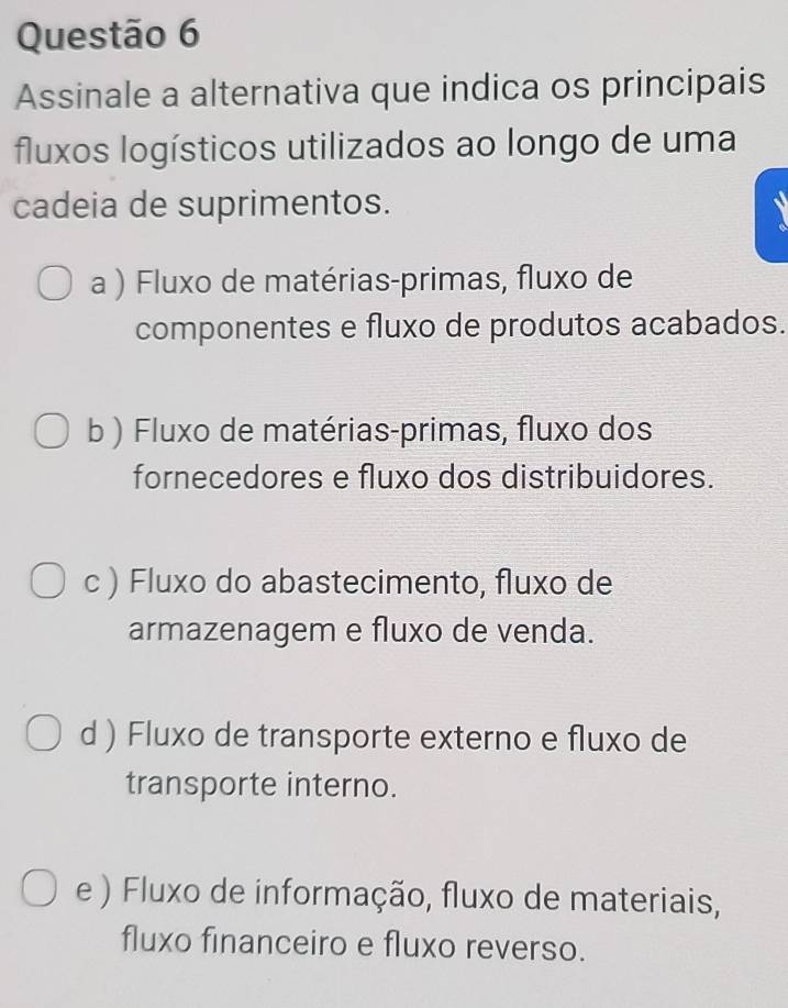 Assinale a alternativa que indica os principais
fluxos logísticos utilizados ao longo de uma
cadeia de suprimentos.
a ) Fluxo de matérias-primas, fluxo de
componentes e fluxo de produtos acabados.
b ) Fluxo de matérias-primas, fluxo dos
fornecedores e fluxo dos distribuidores.
c ) Fluxo do abastecimento, fluxo de
armazenagem e fluxo de venda.
d ) Fluxo de transporte externo e fluxo de
transporte interno.
e ) Fluxo de informação, fluxo de materiais,
fluxo financeiro e fluxo reverso.