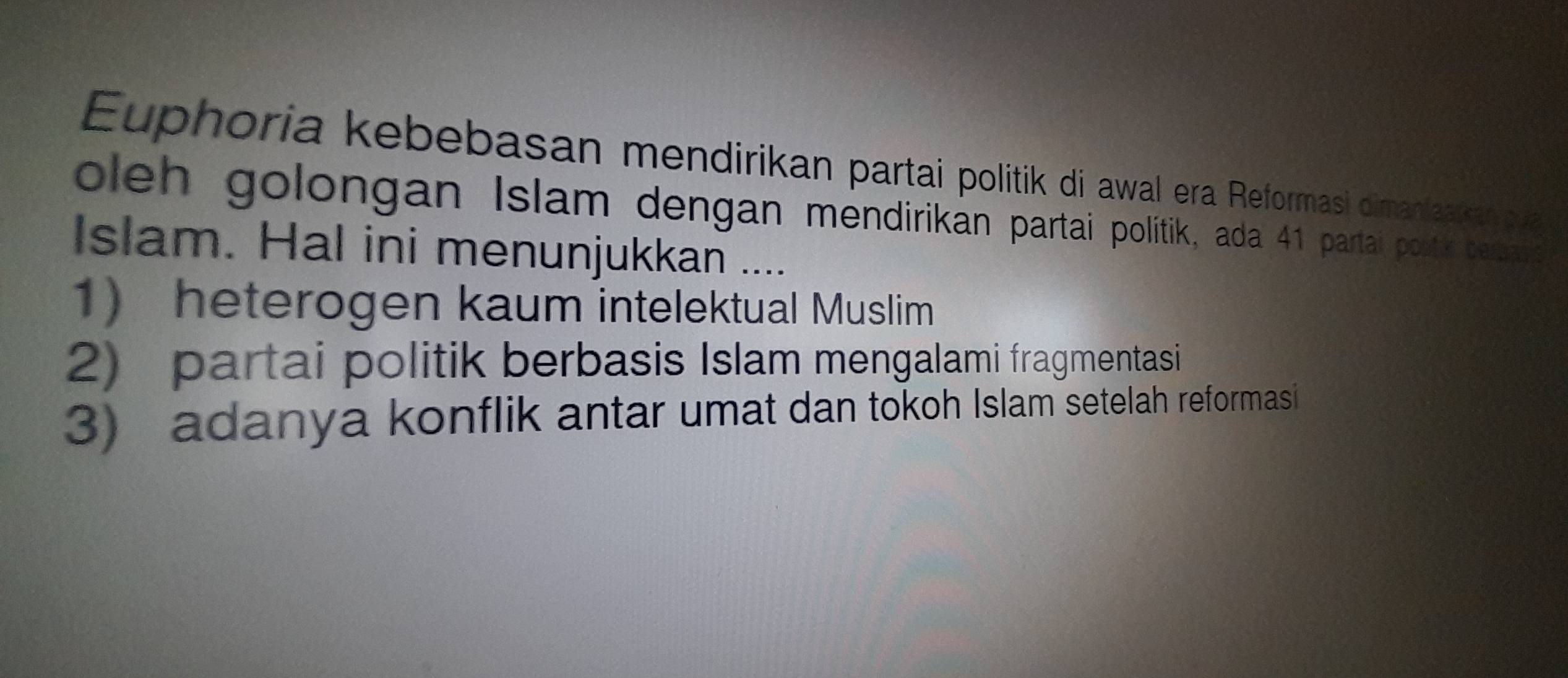 Euphoria kebebasan mendirikan partai politik di awal era Reformasi dimanlaakan pa
oleh golongan Islam dengan mendirikan partai politik, ada 41 partai portik bebard
Islam. Hal ini menunjukkan ....
1 heterogen kaum intelektual Muslim
2) partai politik berbasis Islam mengalami fragmentasi
3) adanya konflik antar umat dan tokoh Islam setelah reformasi