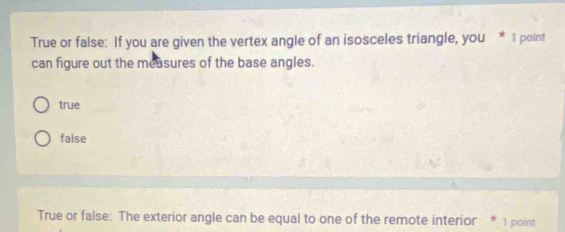 True or false: If you are given the vertex angle of an isosceles triangle, you * 1 point
can figure out the measures of the base angles.
true
false
True or false: The exterior angle can be equal to one of the remote interior * 1 point