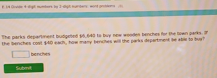 Divide 4 -digit numbers by 2 -digit numbers: word problems J8L 
The parks department budgeted $6,640 to buy new wooden benches for the town parks. If 
the benches cost $40 each, how many benches will the parks department be able to buy? 
benches 
Submit