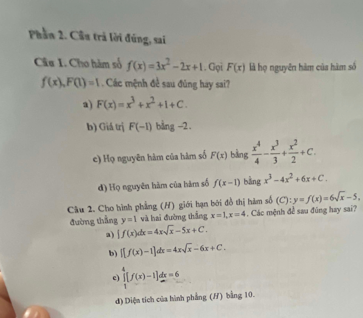 Phần 2. Cầu trả lời đúng, sai
Câu 1. Cho hàm số f(x)=3x^2-2x+1. Gọi F(x) là họ nguyên hàm của hàm số
f(x), F(1)=1 Các mệnh đề sau đúng hay sai?
a) F(x)=x^3+x^2+1+C.
b) Giá trị F(-1) bằng -2.
c) Họ nguyên hàm của hàm số F(x) bằng  x^4/4 - x^3/3 + x^2/2 +C.
d) Họ nguyên hàm của hàm số f(x-1) bằng x^3-4x^2+6x+C. 
Câu 2. Cho hình phẳng (H) giới hạn bởi đồ thị hàm số (C): y=f(x)=6sqrt(x)-5, 
đường thẳng y=1 và hai đường thẳng x=1, x=4. Các mệnh đề sau đúng hay sai?
a) ∈t f(x)dx=4xsqrt(x)-5x+C.
b) ∈t [f(x)-1]dx=4xsqrt(x)-6x+C.
c) ∈tlimits _1^4[f(x)-1]dx=6
d) Diện tích của hình phẳng (H) bằng 10.