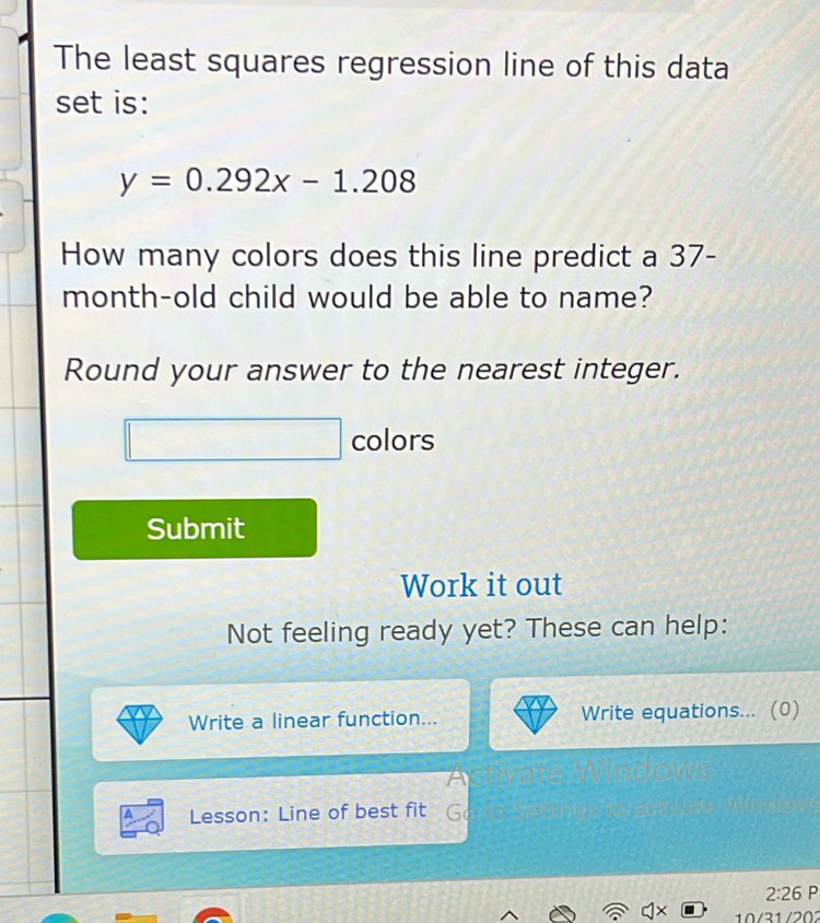 The least squares regression line of this data 
set is:
y=0.292x-1.208
How many colors does this line predict a 37-
month -old child would be able to name? 
Round your answer to the nearest integer. 
colors 
Submit 
Work it out 
Not feeling ready yet? These can help: 
Write a linear function... Write equations... (0) 
Lesson: Line of best fit 
2:26 P 
10/31 /202