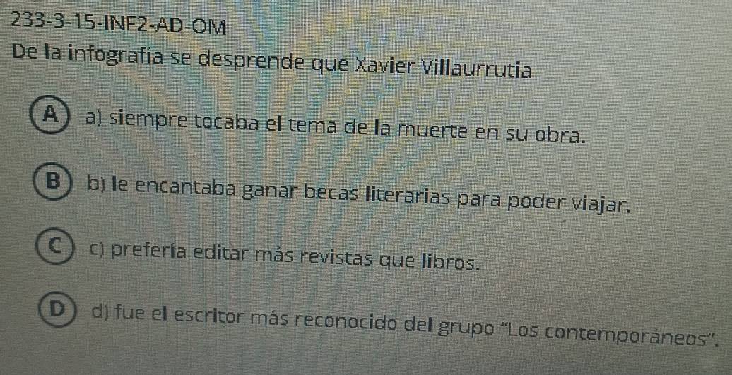 233-3-15-INF2-AD-OM
De la infografía se desprende que Xavier Villaurrutia
A) a) siempre tocaba el tema de la muerte en su obra.
B b) le encantaba ganar becas literarias para poder viajar.
C) c) prefería editar más revistas que libros.
D a d) fue el escritor más reconocido del grupo ''Los contemporáneos''.