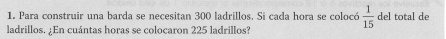 Para construir una barda se necesitan 300 ladrillos. Si cada hora se colocó  1/15  del total de 
ladrillos. ¿En cuántas horas se colocaron 225 ladrillos?