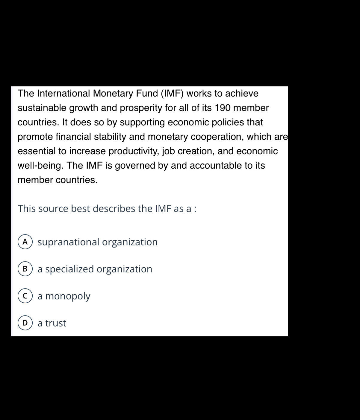 The International Monetary Fund (IMF) works to achieve
sustainable growth and prosperity for all of its 190 member
countries. It does so by supporting economic policies that
promote financial stability and monetary cooperation, which are
essential to increase productivity, job creation, and economic
well-being. The IMF is governed by and accountable to its
member countries.
This source best describes the IMF as a :
Asupranational organization
Ba specialized organization
c) a monopoly
D a trust