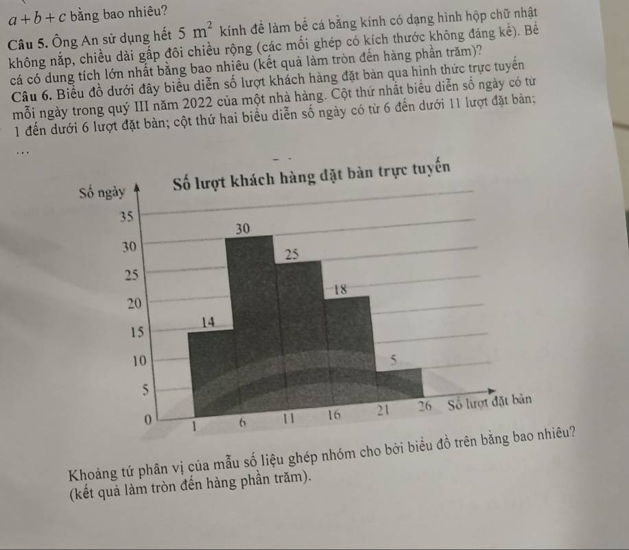 a+b+c bằng bao nhiêu? 
Câu 5. Ông An sử dụng hết 5m^2 kính đề làm bể cá bằng kính có dạng hình hộp chữ nhật 
không nắp, chiều dài gấp đôi chiều rộng (các mối ghép có kích thước không đáng kế). Bê 
cá có dung tích lớn nhất bằng bao nhiêu (kết quả làm tròn đến hàng phần trăm)? 
Câu 6. Biểu đồ dưới đây biểu diễn số lượt khách hàng đặt bàn qua hình thức trực tuyến 
mỗi ngày trong quý III năm 2022 của một nhà hàng. Cột thứ nhất biểu diễn số ngày có từ 
1 đến dưới 6 lượt đặt bàn; cột thứ hai biểu diễn số ngày có từ 6 đến dưới 11 lượt đặt bàn; 
.. 
Khoảng tứ phân vị của mẫu số liệu ghép nhóm cho bởi biểu đồ trên bằng bao nhiêu? 
(kết quả làm tròn đến hàng phần trăm).