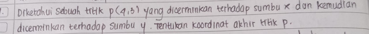 Diketahui selough triik P(4,3) yang dicerminkan terhadap sumbu x dan kemudian 
dicerminkan terhadap sumbu y. Tentukan koordinat akhir trrik p.