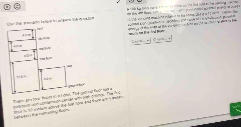 )
A 100 kg man travels from his room on the 3rd floor to the vending machine
Use the scenario below to answer the question. on the 4th floor. Determine the man's gravitational potential energy in Joules
correct sign (positive or negative) and value of the gravitational potential g=10m/s^2 Indicate the
at the vending machine relative to his room. Use
energy of the man at the vending machine on the 4th floor relative to his
room on the 3rd floor.
Choose... Choose...
ballroom and conference center with high ceilings. The 2nd
floor is 12 meters above the first floor and there are 4 meters
SCROLL
between the remaining floors.