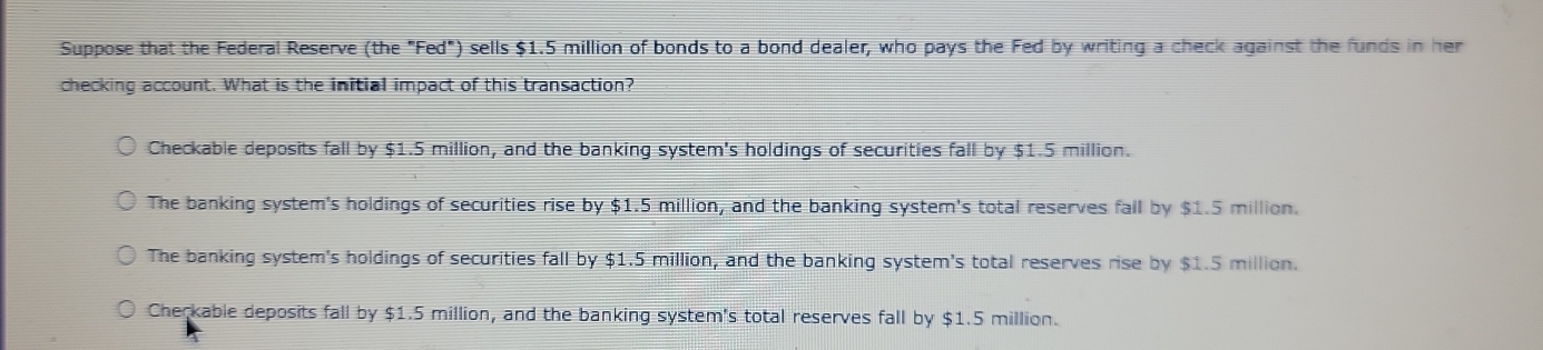 Suppose that the Federal Reserve (the "Fed") sells $1.5 million of bonds to a bond dealer, who pays the Fed by writing a check against the funds in her
checking account. What is the initial impact of this transaction?
Checkable deposits fall by $1.5 million, and the banking system's holdings of securities fall by $1.5 million.
The banking system's holdings of securities rise by $1.5 million, and the banking system's total reserves fall by $1.5 million.
The banking system's holdings of securities fall by $1.5 million, and the banking system's total reserves rise by $1.5 million.
Cherkable deposits fall by $1.5 million, and the banking system's total reserves fall by $1.5 million.